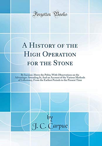 A History of the High Operation for the Stone: By Incision Above the Pubis; With Observations on the Advantages Attending It; And an Account of the ... Periods to the Present Time (Classic Reprint)