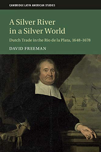 A Silver River in a Silver World: Dutch Trade in the Rio de la Plata, 1648–1678 (Cambridge Latin American Studies Book 118) (English Edition)