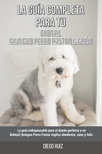 La Guía Completa Para Tu Bobtail (Antiguo Perro Pastor Inglés): La guía indispensable para el dueño perfecto y un Bobtail (Antiguo Perro Pastor Inglés) obediente, sano y feliz.