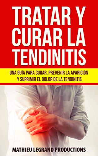 Tratar y Curar la Tendinitis: ¿Cómo curar una tendinitis? Una guía para curar, prevenir la aparición y suprimir el dolor de la tendinitis. ¡Tratamientos y remedios naturales!