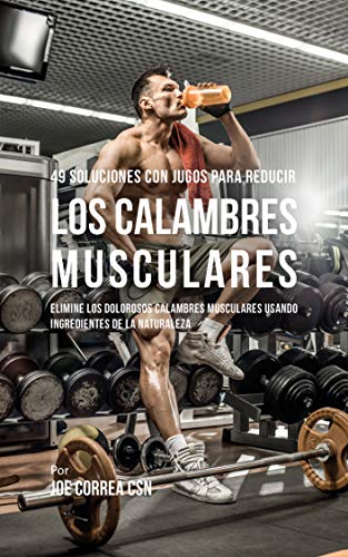 49 Soluciones Con Jugos Para Reducir los Calambres Musculares: Elimine los Dolorosos Calambres Musculares Usando Ingredientes de la Naturaleza