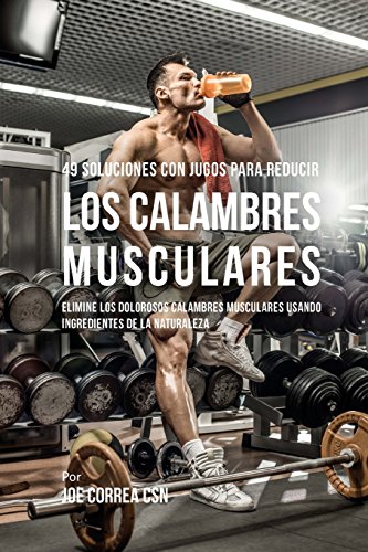 49 Soluciones Con Jugos Para Reducir los Calambres Musculares: Elimine los Dolorosos Calambres Musculares Usando Ingredientes de la Naturaleza