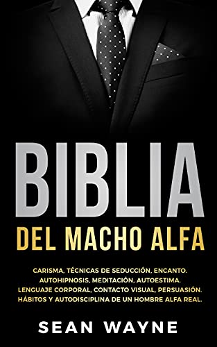 BIBLIA DEL MACHO ALFA: Carisma, Técnicas de Seducción, Encanto. Autohipnosis, Meditación, Autoestima. Lenguaje Corporal, Contacto Visual, Persuasión. Hábitos y Autodisciplina de un Hombre Alfa Real.