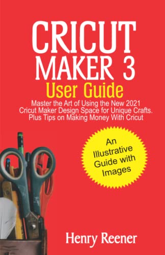 Cricut Maker 3 User Guide: Master the Art of Using the New 2021 Cricut Maker Design Space for Unique Crafts, Plus Tips on Making Money with Cricut