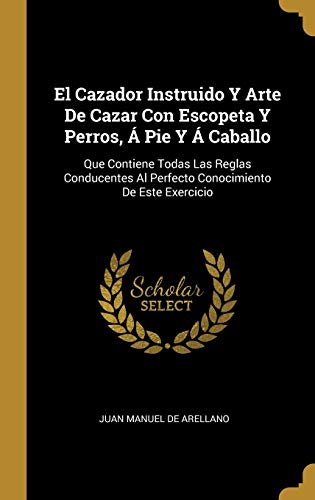 El Cazador Instruido Y Arte De Cazar Con Escopeta Y Perros, Á Pie Y Á Caballo: Que Contiene Todas Las Reglas Conducentes Al Perfecto Conocimiento De Este Exercicio